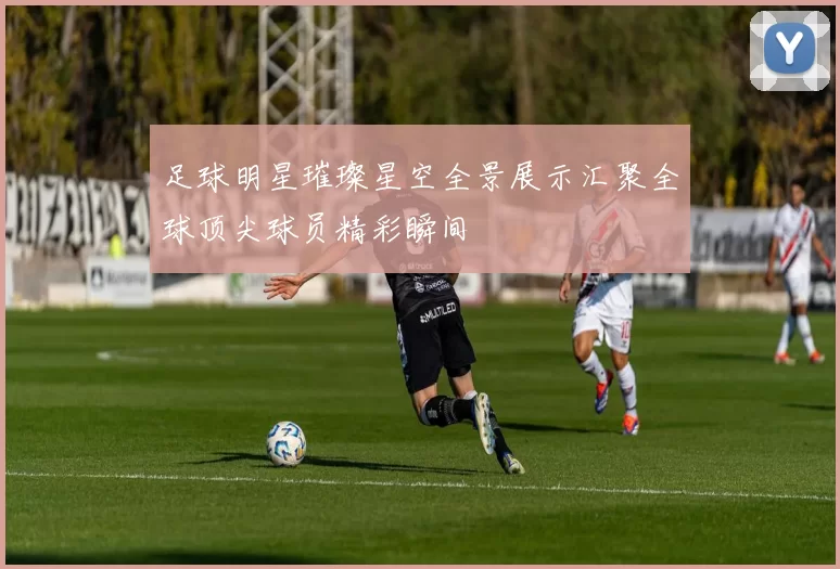 足球明星璀璨星空全景展示汇聚全球顶尖球员精彩瞬间