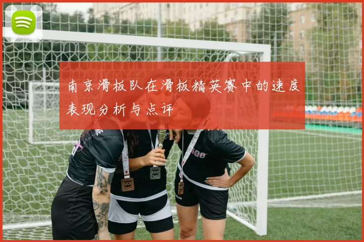 南京滑板队在滑板精英赛中的速度表现分析与点评