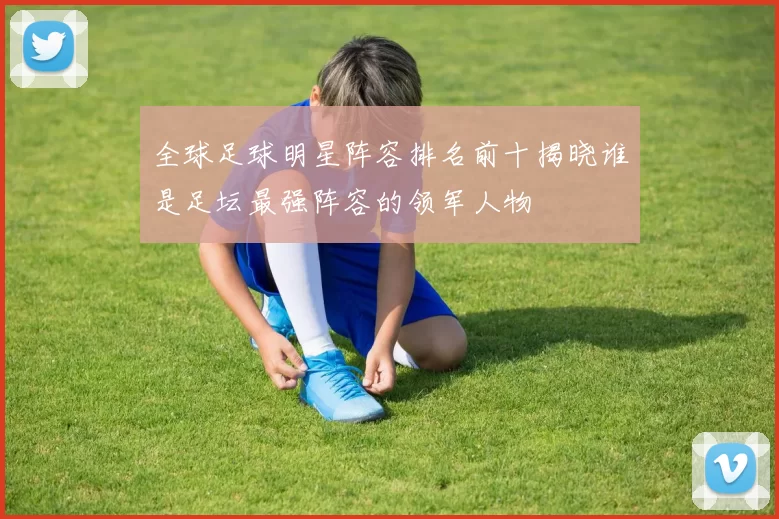 全球足球明星阵容排名前十揭晓谁是足坛最强阵容的领军人物