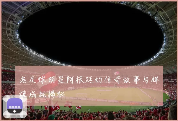 老足球明星阿根廷的传奇故事与辉煌成就揭秘
