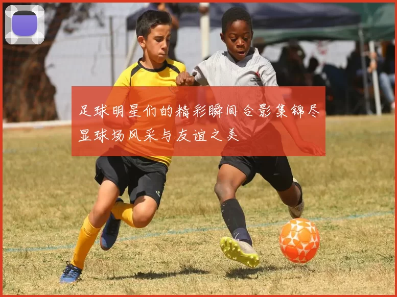 足球明星们的精彩瞬间合影集锦尽显球场风采与友谊之美