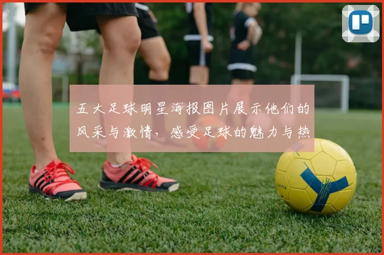 五大足球明星海报图片展示他们的风采与激情，感受足球的魅力与热血