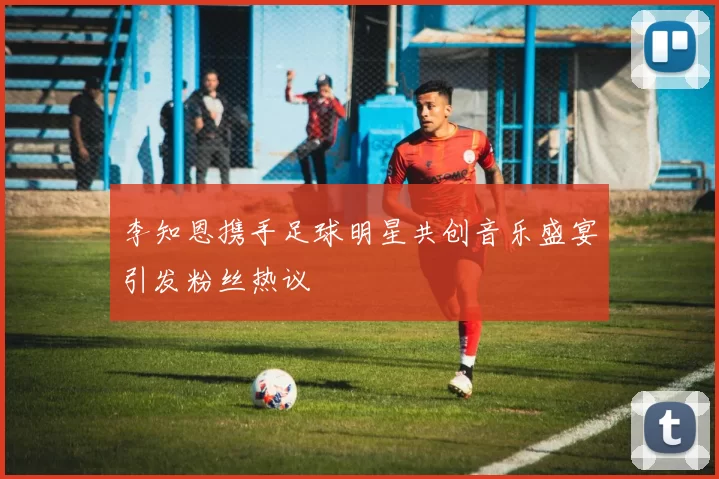 李知恩携手足球明星共创音乐盛宴引发粉丝热议