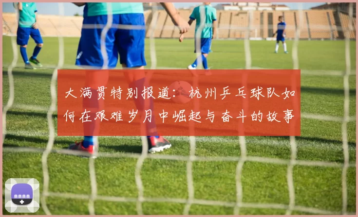 大满贯特别报道：杭州乒乓球队如何在艰难岁月中崛起与奋斗的故事