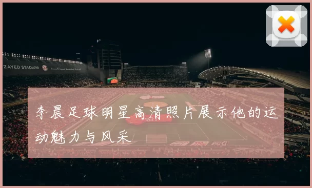 李晨足球明星高清照片展示他的运动魅力与风采