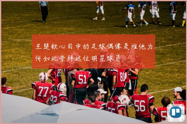 王楚钦心目中的足球偶像是谁他为何如此崇拜这位明星球员