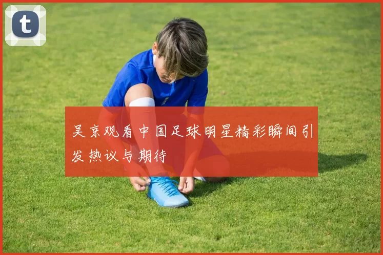 吴京观看中国足球明星精彩瞬间引发热议与期待