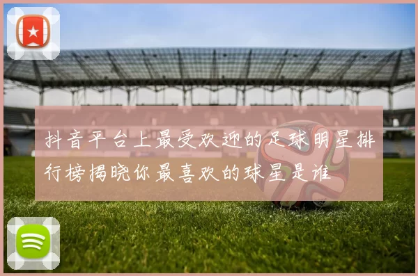 抖音平台上最受欢迎的足球明星排行榜揭晓你最喜欢的球星是谁