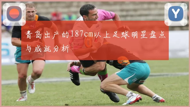 青岛出产的187cm以上足球明星盘点与成就分析