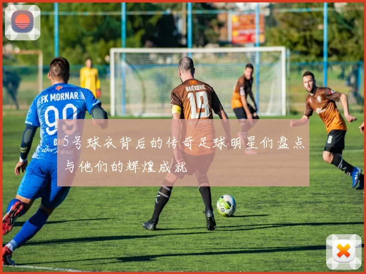 5号球衣背后的传奇足球明星们盘点与他们的辉煌成就