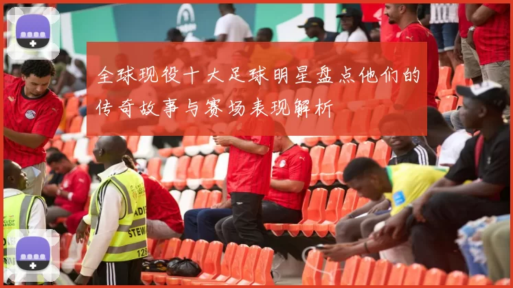 全球现役十大足球明星盘点他们的传奇故事与赛场表现解析
